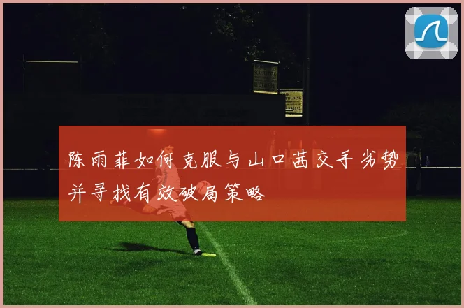 陈雨菲如何克服与山口茜交手劣势并寻找有效破局策略
