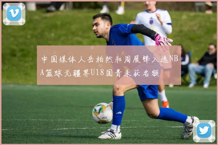 中国媒体人岳柏然和周展锋入选NBA篮球无疆界U18国青未获名额