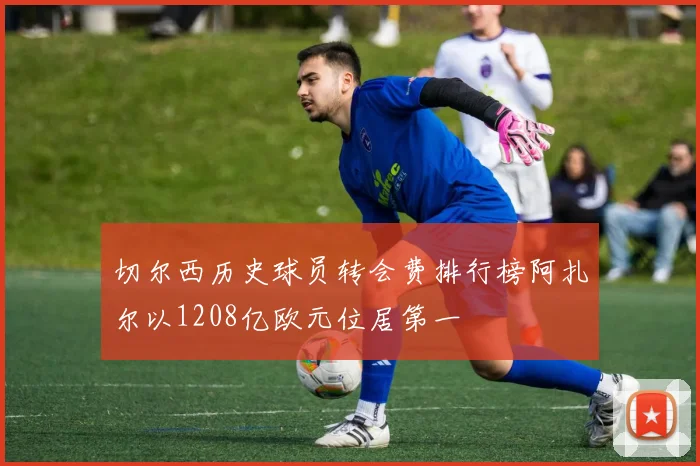 切尔西历史球员转会费排行榜阿扎尔以1208亿欧元位居第一