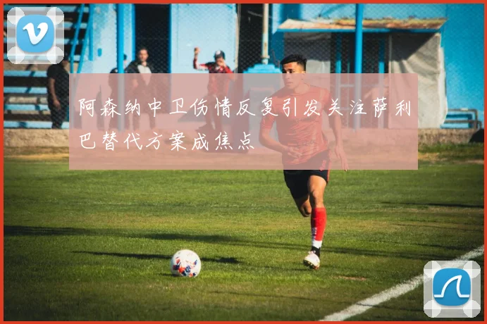 阿森纳中卫伤情反复引发关注萨利巴替代方案成焦点