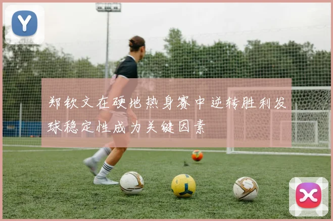 郑钦文在硬地热身赛中逆转胜利发球稳定性成为关键因素