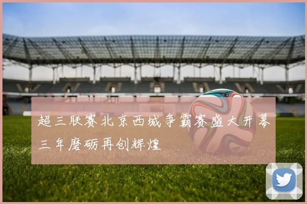 超三联赛北京西城争霸赛盛大开幕三年磨砺再创辉煌