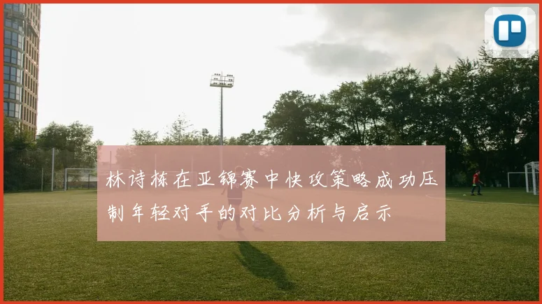 林诗栋在亚锦赛中快攻策略成功压制年轻对手的对比分析与启示